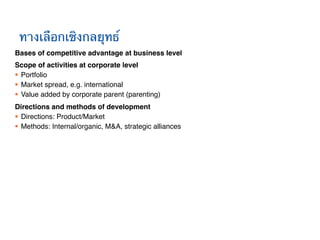 ทางเลือกเชิงกลยุทธ์!
Bases of competitive advantage at business level!
Scope of activities at corporate level!
§  Portfolio!
§  Market spread, e.g. international!
§  Value added by corporate parent (parenting)!
Directions and methods of development!
§  Directions: Product/Market !
§  Methods: Internal/organic, M&A, strategic alliances!
 