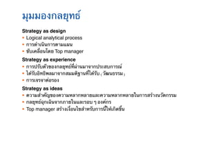 มุมมองกลยุทธ์!
Strategy as design!
§  Logical analytical process!
§  การดําเนินการตามแผน	
§  ขับเคลื่อนโดย Top manager!
Strategy as experience!
§  การปรับตัวของกลยุทธ์ที่ผ่านมาจากประสบการณ์	
§  ได้รับอิทธิพลมาจากสมมติฐานที่ได้รับ (วัฒนธรรม)	
§  การเจรจาต่อรอง!
Strategy as ideas!
§  ความสําคัญของความหลากหลายและความหลากหลายในการสร้างนวัตกรรม	
§  กลยุทธ์ฉุกเฉินจากภายในและรอบ ๆ องค์กร	
                                                   !
§  Top manager สร้างเงื่อนไขสําหรับการนี้ให้เกิดขึ้น
 