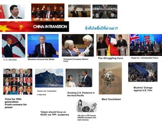 สิ่งที่เกิดขึ้นปีที่ผ่านมา?




                     Elections Around the Globe         Permanent European Bailout            The Struggling Euro   Hopes for a Sustainable Future
U.S. election
                                                        Fund




                                                                                                                      Muslims' Outrage
                              Tension and Cooperation                                                                 Against U.S. Film
                                                            Growing U.S. Presence in
                              in East Asia
                                                            the Asia-Pacific
 Time for fifth                                                                                 Mars Touchdown
 generation
 Front-runners for
 power

                                  Taiwan should focus on
                                  RCEP, not TPP: academics            US role in TPP forces
                                                                      ASEAN members into
                                                                      hard choices
 