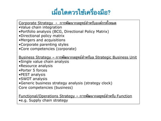 เมื่อใดควรใช้เครื่องมือ?
Corporate Strategy - การพัฒนากลยุทธ์สําหรับองค์กรทั้งหมด
• Value chain integration
• Portfolio analysis (BCG, Directional Policy Matrix)
• Directional policy matrix
• Mergers and acquisitions
• Corporate parenting styles
• Core competencies (corporate)

Business Strategy – การพัฒนากลยุทธ์สําหรับa Strategic Business Unit
• Single value chain analysis
• Resource analysis
• Porter 5 forces
• PEST analysis
• SWOT analysis
• Generic business strategy analysis (strategy clock)
Core competencies (business)

Functional/Operations Strategy – การพัฒนากลยุทธ์สําหรับ Function
• e.g. Supply chain strategy
 