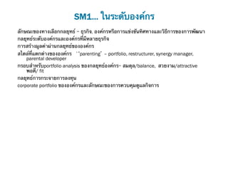 SM1... ในระดับองค์กร
ลักษณะของทางเลือกกลยุทธ์ - ธุรกิจ, องค์กรหรือการแข่งขันทิศทางและวิธีการของการพัฒนา	
กลยุทธ์ระดับองค์กรและองค์กรที่มีหลายธุรกิจ	
การสร้างมูลค่าผ่านกลยุทธ์ขององค์กร	
สไตล์ที่แตกต่างขององค์กร '‘parenting’ – portfolio, restructurer, synergy manager,
    parental developer	
กรอบสําหรับportfolio analysis ของกลยุทธ์องค์กร- สมดุล/balance, สวยงาม/attractive
    พอดี/ fit	
กลยุทธ์การกระจายการลงทุน	
corporate portfolio ขององค์กรและลักษณะของการควบคุมดูแลกิจการ
 