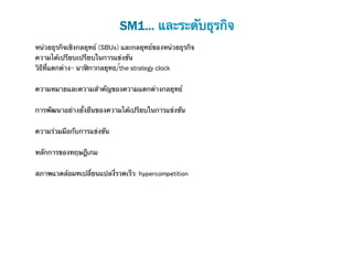 SM1... และระดับธุรกิจ
หน่วยธุรกิจเชิงกลยุทธ์ (SBUs) และกลยุทธ์ของหน่วยธุรกิจ	
ความได้เปรียบเปรียบในการแข่งขัน	
วิธีที่แตกต่าง- นาฬิกากลยุทธ/์the strategy clock
	
ความหมายและความสําคัญของความแตกต่างกลยุทธ์


การพัฒนาอย่างยั่งยืนของความได้เปรียบในการแข่งขัน
	
ความร่วมมือกับการแข่งขัน
	
หลักการของทฤษฎีเกม
	
สภาพแวดล้อมทเปลี่ยนแปลงี่รวดเร็ว: hypercompetition
 
