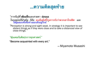 …ความคิดสุดท้าย
"การรับรู้ที่ เข้มแข็งและสายตา อ่อนแอ
 ในกลยุทธ์ที่สําคัญ ก็คือ จะเห็นสิ่งที่ไกลราวกับว่าพวกเขาใกล้ชิด และ
   ใช้มุมมองที่เหินห่างมองสิ่งอยู่ใกล้. ”
“Perception is strong and sight weak. In strategy it is important to see
   distant things as if they were close and to take a distanced view of
   close things.”

“คุ้นเคยกับศิลปะการทุกศาสตร์."
“Become acquainted with every art.”
                                               ― Miyamoto Musashi
 