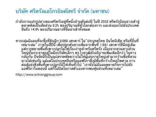 บริษัท ศรีตรังแอโกรอินดัสทรี จํากัด (มหาชน)                              	
	
กําลังการแปรรูปยางของศรีตรังอยู่ที่หนึ่งล้านตันต่อปี ในปี 2552 ศรีตรังป้อนยางเข้าสู่
    ตลาดคิดเป็นสัดส่วน 8.2% ของปริมาณที่ทั่วโลกต้องการ และส่งออกไปยังประเทศ
    จีนถึง 14.9% ของปริมาณยางที่จีนนําเข้าทั้งหมด


ทางกลุ่มมีแผนที่จะซื้อที่ดินอีก 8,000 เฮกตาร์ ใน"ประเทศไทย อินโดนีเซีย หรือที่อื่นที่
   เหมาะสม" ภายในสี่ปีนี้ เพื่อปลูกต้นยางเพิ่มจากพื้นที่ 1,681 เฮกตาร์ที่มีอยู่เดิม
   แต่การขยายพื้นที่เพาะปลูกไม่ใช่เรื่องง่ายสําหรับศรีตรัง เนื่องจากสวนยางส่วน
   ใหญ่นั้นกระจายอยู่ในมือบริษัทเล็กๆ ดร.ไวยวุฒิยังอธิบายเพิ่มเติมอีกว่า ในทาง
   กลับกัน ปัจจัยนี้ก็เป็นอุปสรรคขัดขวางไม่ให้ผู้เล่นรายใหญ่เข้ามากว้านซื้อที่สวน
   ยางได้เช่นกัน แม้แต่ในประเทศจีนหรือแอฟริกาซึ่งมีพื้นที่กว้างใหญ่ไพศาล การ
   ต่อสู้แย่งชิงพื้นที่เพาะปลูกก็มีให้เห็นทัั่วไป "เรายังไม่มีแผนขยายกิจการไปยัง
   แอฟริกาในตอนนี้ แต่ก็ไม่ปิดโอกาสตัวเองหากพบหุ้นส่วนที่เหมาะสม”
http://www.sritranggroup.com
 