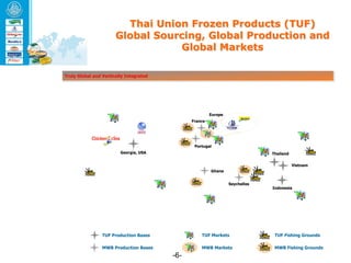 Thai Union Frozen Products (TUF)
                       Global Sourcing, Global Production and
                                  Global Markets

Truly Global and Vertically Integrated




                                                        Europe
                                               France




                                                Portugal
                         Georgia, USA                                         Thailand

                                                                                         Vietnam
                                                        Ghana


                                                                 Seychelles
                                                                              Indonesia




                 TUF Production Bases              TUF Markets                 TUF Fishing Grounds

                 MWB Production Bases              MWB Markets                 MWB Fishing Grounds
                                         -6-
 