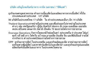 บริษัท เจริญโภคภัณฑ์อาหาร จากัด (มหาชน) (“ซีพีเอฟ”)

ธุรกิจเกษตรอุตสาหกรรม ด้านการเลี้ยงสัตว์และผลิตอาหารจากเนื้อสัตว์ ทั้งใน
    ประเทศและต่างประเทศ 127 บริษัท
96 บริษัทในประเทศไทย 17 บริษัท ใน ต่างประเทศและอื่นๆ อีก 14 บริษัท 	
Thailand Operationsจาหน่ายในประเทศ และเพื่อส่งออกไปจาหน่ายในประเทศ
   ต่างๆ เช่น สหรัฐอเมริกา ญ่ีปุ่น สิงคโปร์ ฮ่องกง อัง กฤษ เบลเยี่ยม เยอรมัน
   สเปน ฝรั่งเศส เดนมาร์ก อิตาลี เป็นต้น 75 ของรายได้จากการขายรวม
Overseas Operations กิจการโดยบรษิ ัทย่อยในตา่ งประเทศใน 9 ประเทศ ได้แก่
   ตุรกี รสั เซยี ลาว ไต้หวัน องั กฤษ มาเลเซีย อินเดีย จีน และฟิลิปปินส์ รายได้
   จากกิจการ ต่างประเทศ25ของรายไดจ้ากการขายรวม 	
CPP ธุรกิจอาหารสัตว์ ในประเทศจีน และุุธุรกิจผลิตและจัด จาหน่ายอาหารสัตว์
   ธุรกิจเพาะพันธุ์สัตว์ และทาฟาร์มสัตว์บกและสัตว์น้า และธุรกิจแปรรูปและผลิต
   ผลิตภัณฑ์เน้ือสัตว์และอาหาร ในประเทศเวียดนาม
 