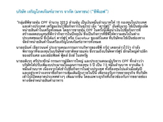 บริษัท เจริญโภคภัณฑ์อาหาร จากัด (มหาชน) (“ซีพีเอฟ”)

“กลุ่มซีพีขายหุ้น CPF จํานวน 322.5 ล้านหุ้น เป็นเงินหมื่นล้านบาทให้ 18 กองทุนในประเทศ
     และต่างประเทศ เตรียมเงินไว้ซื้อกิจการในยุโรป เล็ง “คาร์ฟูร” อันดับแรก ใช้เป็นช่องจัด
                                                                 ์
     หน่ายสินค้าในเครือทั้งหมด โดยการขายหุ้น CPF ในครั้งนี้เพื่อนําเงินไปซื้อกิจการที่
     สร้างผลตอบแทนที่ดีกว่ากิจการในปัจจุบัน ซึ่งเป็นกิจการที่ซีพีให้ความสนใจในต่าง
     ประเทศขณะนี้ ซึ่งได้แก่ คาร์ฟูร์ หรือ Carrefour ของฝรั่งเศส ที่บริษัทจะใช้เป็นช่องทาง
     จัดจําหน่ายสินค้าในเครือเจริญโภคภัณฑ์อาหารทั้งหมด
นายธนินท์ เจียรวนนท์ ประธานคณะกรรมการบริหารของซีพี กรุ๊ป เคยกล่าวไว้ว่า กําลัง
   พิจารณาที่จะลงทุนในบริษัทต่างชาติหลายแห่ง ซึ่งรวมถึงบริษัทคาร์ฟูร์ ยักษ์ใหญ่ค้าปลีก
   ของฝรั่งเศส และสมิธฟิลด์ ฟู้ดส์ อิงซ์ ในสหรัฐ	
นายอดิเรก ศรีประทักษ์ กรรมการผู้จัดการใหญ่ และประธานคณะผู้บริหาร CPF ที่กล่าวว่า
   บริษัทได้ปรับเพิ่มงบประมาณในแผนการลงทุน 5 ปี เป็น 7.5 หมื่นล้านบาท จากเดิม 5
   หมื่นล้านบาท เนื่องจากได้เข้าไปซื้อกิจการในต่างประเทศ ทั้งที่ลงทุนไปแล้วเมื่อต้นปี
   และอยู่ระหว่างเจรจาซื้อกิจการเพิ่มเติมอีกภายในปีนี้ เพื่อรองรับการขยายธุรกิจ ที่บริษัท
   เข้าไปเปิดตลาดประเทศต่างๆ เพิ่มมากขึ้น โดยเฉพาะธุรกิจที่เกี่ยวข้องกับการขยายช่อง
   ทางจัดจําหน่ายสินค้าอาหาร
 