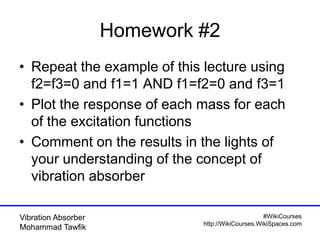 #WikiCourses
http://WikiCourses.WikiSpaces.com
Vibration Absorber
Mohammad Tawfik
Homework #2
• Repeat the example of this lecture using
f2=f3=0 and f1=1 AND f1=f2=0 and f3=1
• Plot the response of each mass for each
of the excitation functions
• Comment on the results in the lights of
your understanding of the concept of
vibration absorber
 