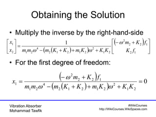 #WikiCourses
http://WikiCourses.WikiSpaces.com
Vibration Absorber
Mohammad Tawfik
Obtaining the Solution
• Multiply the inverse by the right-hand-side
• For the first degree of freedom:
  
 





 







12
122
2
21
2
21212
4
212
1 1
fK
fKm
KKKmKKmmmx
x 

 
  
0
21
2
21212
4
21
122
2
1 



KKKmKKmmm
fKm
x


 