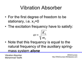 #WikiCourses
http://WikiCourses.WikiSpaces.com
Vibration Absorber
Mohammad Tawfik
Vibration Absorber
• For the first degree of freedom to be
stationary, i.e. x1=0
• The excitation frequency have to satisfy:
• Note that this frequency is equal to the
natural frequency of the auxiliary spring-
mass system alone
2
2
m
K

 