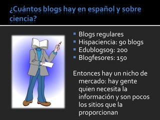 Blogs regulares Hispaciencia: 90 blogs Edublogs09: 200 Blogfesores: 150 Entonces hay un nicho de mercado: hay gente quien necesita la información y son pocos los sitios que la proporcionan 