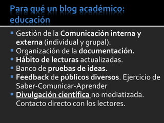 Gestión de la  Comunicación interna y externa  (individual y grupal).  Organización de la  documentación. Hábito de lecturas  actualizadas. Banco de  pruebas de ideas. Feedback  de  públicos diversos . Ejercicio de  Saber-Comunicar-Aprender Divulgación científica  no mediatizada. Contacto directo con los lectores. 