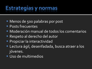 Menos de 500 palabras por post Posts frecuentes Moderación manual de todos los comentarios Respeto al derecho del autor Propiciar la interactividad Lectura ágil, desenfadada, busca atraer a los jóvenes. Uso de multimedios 