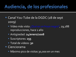 Canal You-Tube de la DGDC (28 de sept 2009) Video más visto : ¿Qué es un hoyo negro? ,  29,288 reproducciones, hace 1 año  Antigüedad:  24/enero/2008 Suscriptores:  255 Total de videos:  30 Cienciorama Máximo pico de visitas 30,000 en un mes 