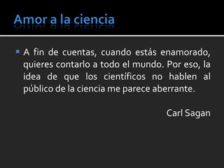 A fin de cuentas, cuando estás enamorado, quieres contarlo a todo el mundo. Por eso, la idea de que los científicos no hablen al público de la ciencia me parece aberrante. Carl Sagan 