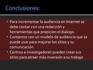 Para incrementar la audiencia en Internet se debe contar con una redacción y herramientas que propicien el dialogo. Contamos con un modelo de audiencia que se puede usar para mejorar los sitios y su comunicación. Centros e investigadores pueden crear sus sitios para atraer más inversión a su trabajo 