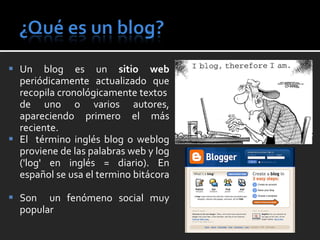 Un blog es un  sitio web  periódicamente actualizado que recopila cronológicamente textos  de uno o varios autores, apareciendo primero el más reciente. El  término inglés blog o weblog proviene de las palabras web y log ('log' en inglés = diario). En español se usa el termino bitácora  Son  un fenómeno social muy popular 