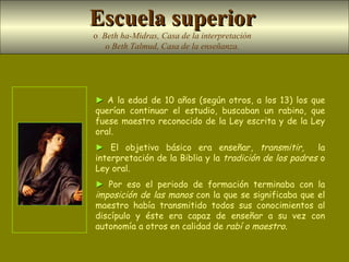 ►   A la edad de 10 años (según otros, a los 13) los que querían continuar el estudio, buscaban un rabino, que fuese maestro reconocido de la Ley escrita y de la Ley oral.  ►   El objetivo básico era enseñar,  transmitir,   la interpretación de la Biblia y la  tradición de los padres  o Ley oral .  ►   Por eso el periodo de formación terminaba con la  imposición de las manos  con la que se significaba que el maestro había transmitido todos sus conocimientos al discípulo y éste era capaz de enseñar a su vez con autonomía a otros en calidad de  rabí o maestro. Escuela superior   o  Beth ha-Midras, Casa de la interpretación  o Beth Talmud, Casa de la enseñanza.   