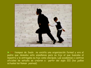 ►   En   tiempos de Saulo   no existía una organización formal y era el padre que deseaba esta enseñanza para su hijo el que buscaba al maestro y le entregaba su hijo como discípulo. Las academias o centros oficiales de estudio se crearon a  partir del siglo III (los judíos actuales las llaman  yesivas ).  