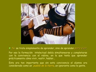 ►  No  se trata simplemente de aprender, sino de aprender  para vivir .   Por eso la formación  intelectual debía simultanearse y completarse con la convivencia con el rabino, en la que tenía que aprender prácticamente cómo vivir, vestir, hablar...  Esta era tan importante que sin esta convivencia el alumno era considerado como un  pueblo de la tierra , un ignorante como la gente. 