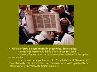 ►   Pablo se formó en esta tradición pedagógica. Esto explica: +  conoce de memoria la Biblia y la cita con facilidad +  conoce los métodos de interpretación rabínicos y los aplica en sus cartas +  le da mucha importancia a la  "tradición" y al “transmitir” correctamente, en este caso, la tradición cristiana; igualmente a “conservarla” y “permanecer firme” en ella ... 
