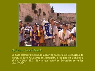 ¿Dónde se formó Saulo?   La fase elemental ( Beth ha-Sefer ) la recibiría en la sinagoga de Tarso, la  Beth ha-Midrás  en Jerusalén, a los pies de Gamaliel I el Viejo (Hch 22,3; 26,4s), que actuó en Jerusalén entre los años 20-50. 