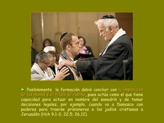 ►   Posiblemente  la formación debió concluir con  la imposición de los manos y el título de rabino , pues actúa como el que tiene capacidad para actuar en nombre del sanedrín y de tomar decisiones legales, por ejemplo, cuando va a Damasco con poderes para traerse prisioneros a los judíos cristianos a Jerusalén (Hch 9,1-2; 22,5; 26,12). 