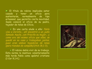 ►   El título de rabino implicaba estar casado y tener un oficio para sustentarse, normalmente de tipo artesanal, que permitía cierta movilidad. Saulo conoció el oficio de su padre, tejedor de telas de Cilicia.  ●   En una carta alude a ello:  Pablo vino a Corinto... allí encontró a un judío llamado Aquila...con Priscilla su mujer... y como era del mismo oficio que ellos, se quedó en su casa y trabajaban juntos, pues eran ambos   tejedores de lonas (para tiendas de campaña)  (Hch 18,1-3). ●   El rabino debía vivir de su trabajo. Esta norma la mantuvo voluntariamente más tarde Pablo como apóstol cristiano (1 Cor 9,1.4.). 