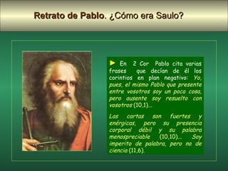 ►   En  2 Cor  Pablo cita varias frases  que decían de él los corintios en plan negativo:  Yo, pues, el mismo Pablo que presente entre vosotros soy un poca cosa, pero ausente soy resuelto con vosotros  (10,1)...  Las cartas son fuertes y enérgicas, pero su presencia corporal débil y su palabra menospreciable  (10,10)...  Soy imperito de palabra, pero no de ciencia  (11,6) . Retrato de Pablo . ¿Cómo era Saulo?   