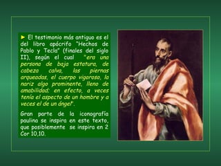 ►   El testimonio más antiguo es el del libro apócrifo “Hechos de Pablo y Tecla” (finales del siglo II), según el cual  " era una persona de baja estatura, de cabeza calva, las piernas arqueadas, el cuerpo vigoroso, la nariz algo prominente, lleno de amabilidad; en efecto, a veces tenía el aspecto de un hombre y a veces el de un ángel ".  Gran parte de la iconografía paulina se inspira en este texto, que posiblemente  se inspira en 2 Cor 10,10.  