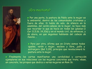 ■   Por una parte, la postura de Pablo ante la mujer es la ambiental, dentro de las comunidades cristianas y fuera de ellas. Si habla de velo, de silencio en la asamblea, del varón-cabeza de la mujer, no hace más que recordar lo que se hacía en  todas las iglesias  (1 Cor 11,5.16; 14,33s) y en el mundo civil, de entonces, y de ahora, en que seguimos hablando del  cabeza de familia  ...  ■   Finalmente las cartas manifiestan una cordialidad y corrección ejemplares en sus relaciones con las mujeres concretas que trata; véase, en concreto, los piropos que dedica a varias mujeres en Rom 16. ■   Pero por otra, afirma que en Cristo somos todos iguales, varón y mujer, esclavo y libre, judío y extranjero (Gal 3,28), principio que revolucionará la postura ante la mujer.  ¿Era machista? 
