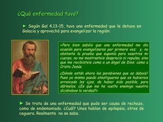 « Pero bien sabéis que una enfermedad me dio ocasión para evangelizaros por primera vez;  y, no obstante la prueba que suponía para vosotros mi cuerpo, no me mostrasteis desprecio ni repulsa, sino que me recibisteis como a un ángel de Dios: como a Cristo Jesús.  ¿Dónde están ahora los parabienes que os dabais? Pues yo mismo puedo atestiguaros que os hubierais arrancado los ojos, de haber sido posible, para dármelos. ¿Es que me he vuelto enemigo vuestro diciéndoos la verdad? »   ►   Se trata de una enfermedad que pudo ser causa de rechazo, como de endemoniado. ¿Cuál? Unos hablan de epilepsia, otros de ceguera. Realmente  no se sabe. ►   Según Gal 4,13-15, tuvo una enfermedad que le detuvo en Galacia y aprovechó para evangelizar la región:  ¿Qué enfermedad tuvo? 