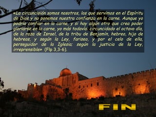 « La circuncisión somos nosotros, los que servimos en el Espíritu de Dios y no ponemos nuestra confianza en la carne. Aunque yo podría confiar en la carne, y si hay algún otro que crea poder gloriarse en la carne, yo más todavía: circuncidado el octavo día, de la raza de Israel, de la tribu de Benjamín, hebreo, hijo de hebreos ,  y según la Ley, fariseo, y por el celo de ella, perseguidor de la Iglesia; según la justicia de la Ley, irreprensible »   (Flp 3,3-6). FIN 