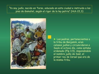 “ Yo soy judío, nacido en Tarso, educado en esta ciudad e instruido a los pies de Gamaliel, según el rigor de la ley patria” (Hch 22,3) ►   Los padres, pertenecientes a la tribu de Benjamín, eran celosos judíos y circuncidaron a Saulo el octavo día, como estaba ordenado (Flp 3,5), imponiéndole el nombre judío de Saúl, el primer rey de Israel que era de la misma tribu. 