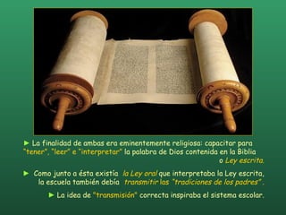 ►   La finalidad de ambas era eminentemente religiosa: capacitar para  “tener”, “leer” e “interpretar”  la palabra de Dios contenida en la Biblia  o  Ley escrita .  ►   Como junto a ésta existía  la Ley oral  que interpretaba la Ley escrita,  la escuela también debía  transmitir  las  “tradiciones de los padres”  .  ►   La idea de  "transmisión"  correcta inspiraba el sistema escolar.  