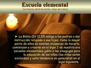 Escuela elemental   (en hebreo  Beth ha-Sefer ,  Casa del Libro ). ►   La Biblia (Dt 11,19) obliga a los padres a dar instrucción religiosa a sus hijos. Como la mayor parte de ellos se sienten incapaces de hacerlo, comienzan a crearse en el siglo I de nuestra era escuelas elementales junto a las sinagogas para la educación de los niños (las niñas están excluidas) y esta tendencia se generalizó en el siglo siguiente.  