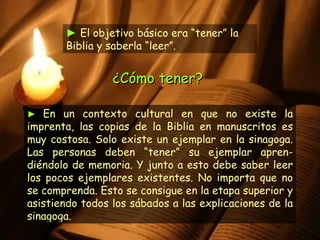 ►   En un contexto cultural en que no existe la imprenta, las copias de la Biblia en manuscritos es muy costosa. Solo existe un ejemplar en la sinagoga. Las personas deben “tener” su ejemplar apren-diéndolo de memoria. Y junto a esto debe saber leer los pocos ejemplares existentes. No importa que no se comprenda. Esto se consigue en la etapa superior y asistiendo todos los sábados a las explicaciones de la sinagoga. ►  El objetivo básico era “tener” la Biblia y saberla “leer”.  ¿Cómo tener?  
