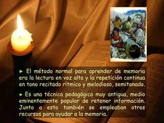 ►   El método normal para aprender de memoria era la lectura en voz alta y la repetición continua en tono recitado rítmico y melodioso, semitonado.  ►   Es una técnica pedagógica muy antigua, medio eminentemente popular de retener información. Junto a esto también se empleaban otros recursos para ayudar a la memoria. 