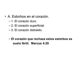 • A. Estorbos en el corazón.
– 1. El corazón duro.
– 2. El corazón superficial.
– 3. El corazón distraido.
– El corazón que rechaza estos estorbos es
suelo fértil. Marcos 4:20

 