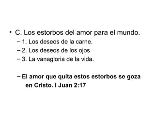 • C. Los estorbos del amor para el mundo.
– 1. Los deseos de la carne.
– 2. Los deseos de los ojos
– 3. La vanagloria de la vida.
– El amor que quita estos estorbos se goza
en Cristo. I Juan 2:17

 