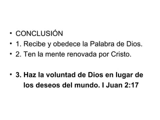 • CONCLUSIÓN
• 1. Recibe y obedece la Palabra de Dios.
• 2. Ten la mente renovada por Cristo.
• 3. Haz la voluntad de Dios en lugar de
los deseos del mundo. I Juan 2:17

 