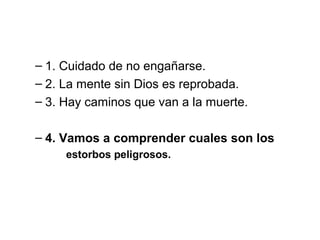 – 1. Cuidado de no engañarse.
– 2. La mente sin Dios es reprobada.
– 3. Hay caminos que van a la muerte.
– 4. Vamos a comprender cuales son los
estorbos peligrosos.

 