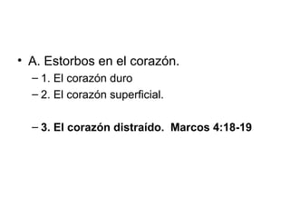 • A. Estorbos en el corazón.
– 1. El corazón duro
– 2. El corazón superficial.
– 3. El corazón distraído. Marcos 4:18-19

 