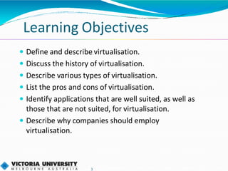 Learning Objectives
3
 Define and describe virtualisation.
 Discuss the history of virtualisation.
 Describe various types of virtualisation.
 List the pros and cons of virtualisation.
 Identify applications that are well suited, as well as
those that are not suited, for virtualisation.
 Describe why companies should employ
virtualisation.
 