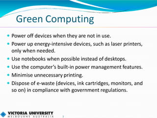 Green Computing
7
 Power off devices when they are not in use.
 Power up energy-intensive devices, such as laser printers,
only when needed.
 Use notebooks when possible instead of desktops.
 Use the computer’s built-in power management features.
 Minimise unnecessary printing.
 Dispose of e-waste (devices, ink cartridges, monitors, and
so on) in compliance with government regulations.
 