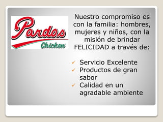 Nuestro compromiso es
con la familia: hombres,
mujeres y niños, con la
misión de brindar
FELICIDAD a través de:
 Servicio Excelente
 Productos de gran
sabor
 Calidad en un
agradable ambiente
 