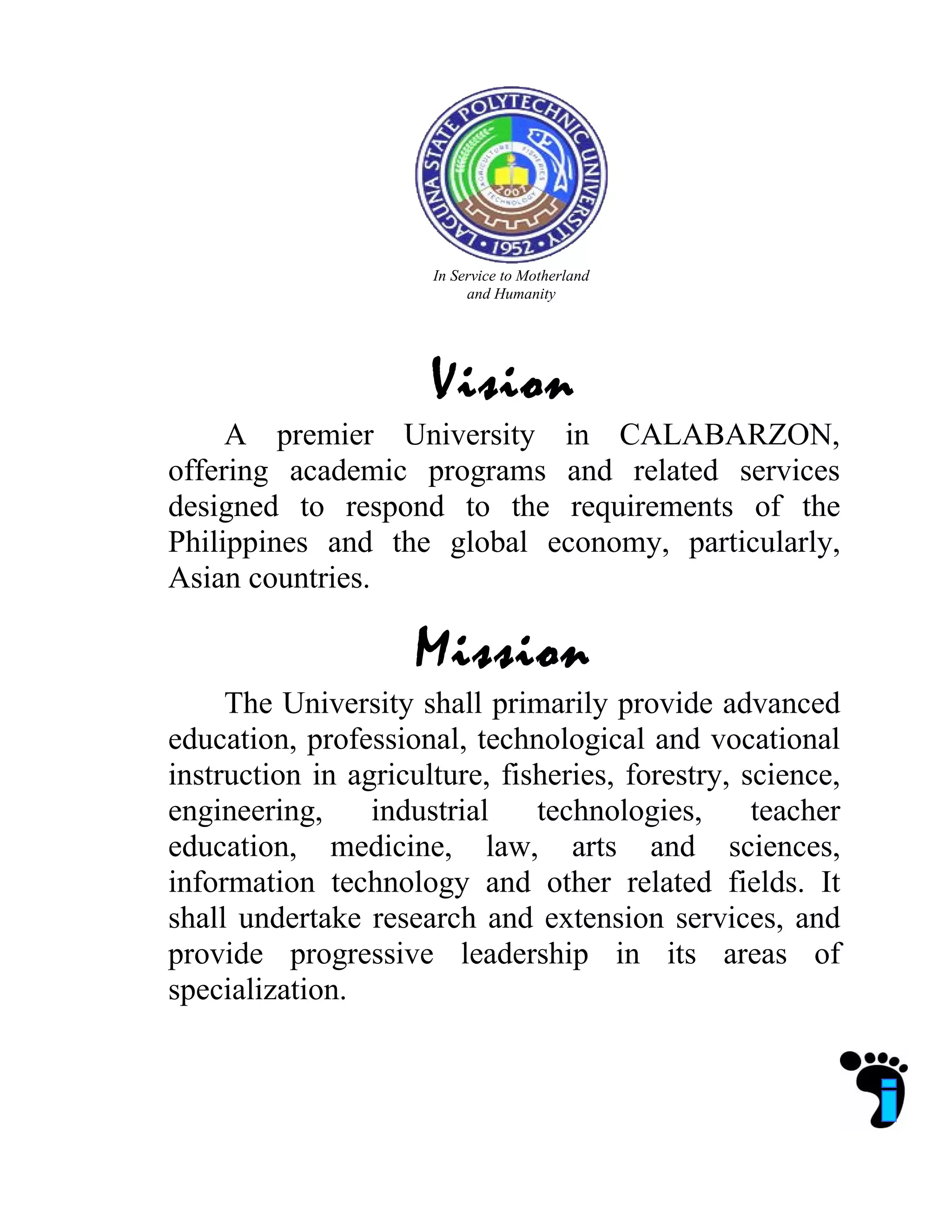 In Service to Motherland
and Humanity
Vision
A premier University in CALABARZON,
offering academic programs and related services
designed to respond to the requirements of the
Philippines and the global economy, particularly,
Asian countries.
Mission
The University shall primarily provide advanced
education, professional, technological and vocational
instruction in agriculture, fisheries, forestry, science,
engineering, industrial technologies, teacher
education, medicine, law, arts and sciences,
information technology and other related fields. It
shall undertake research and extension services, and
provide progressive leadership in its areas of
specialization.