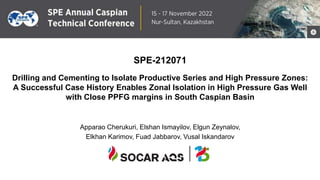 1
31 October – 2 November 2018
Astana, Kazakhstan
SPE-212071
Drilling and Cementing to Isolate Productive Series and High Pressure Zones:
A Successful Case History Enables Zonal Isolation in High Pressure Gas Well
with Close PPFG margins in South Caspian Basin
Apparao Cherukuri, Elshan Ismayilov, Elgun Zeynalov,
Elkhan Karimov, Fuad Jabbarov, Vusal Iskandarov
 