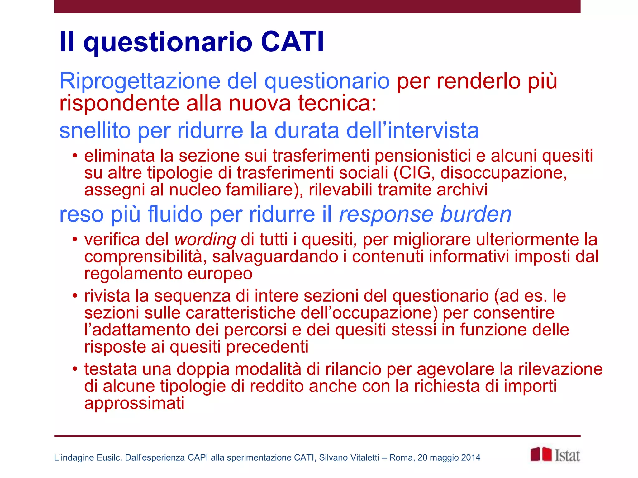 Il questionario CATI
Riprogettazione del questionario per renderlo più
rispondente alla nuova tecnica:
snellito per ridurre la durata dell’intervista
• eliminata la sezione sui trasferimenti pensionistici e alcuni quesiti
su altre tipologie di trasferimenti sociali (CIG, disoccupazione,
assegni al nucleo familiare), rilevabili tramite archivi
reso più fluido per ridurre il response burden
• verifica del wording di tutti i quesiti, per migliorare ulteriormente la
comprensibilità, salvaguardando i contenuti informativi imposti dal
regolamento europeo
• rivista la sequenza di intere sezioni del questionario (ad es. le
sezioni sulle caratteristiche dell’occupazione) per consentire
l’adattamento dei percorsi e dei quesiti stessi in funzione delle
risposte ai quesiti precedenti
• testata una doppia modalità di rilancio per agevolare la rilevazione
di alcune tipologie di reddito anche con la richiesta di importi
approssimati
L’indagine Eusilc. Dall’esperienza CAPI alla sperimentazione CATI, Silvano Vitaletti – Roma, 20 maggio 2014
 
