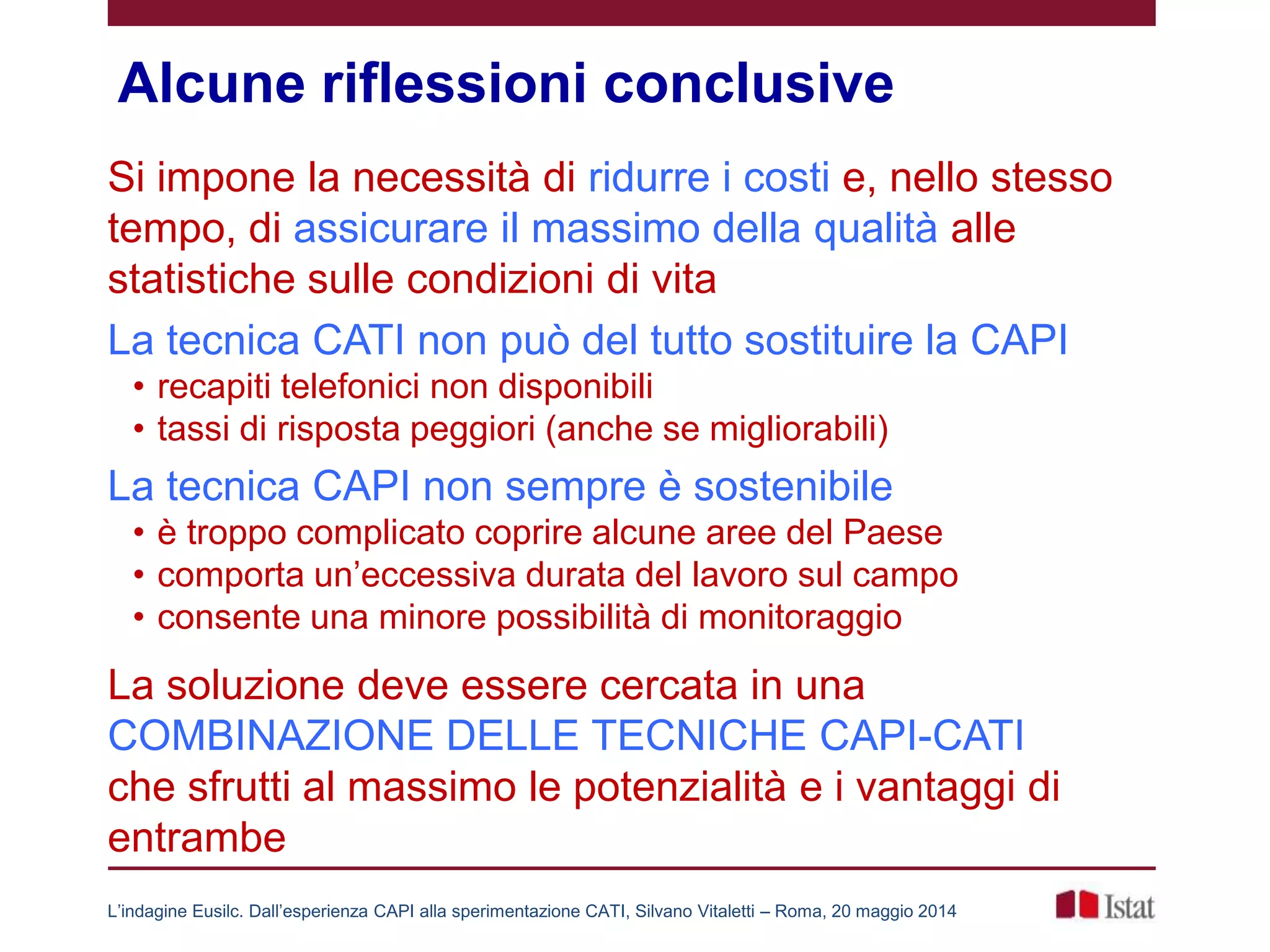 Alcune riflessioni conclusive
Si impone la necessità di ridurre i costi e, nello stesso
tempo, di assicurare il massimo della qualità alle
statistiche sulle condizioni di vita
La tecnica CATI non può del tutto sostituire la CAPI
• recapiti telefonici non disponibili
• tassi di risposta peggiori (anche se migliorabili)
La tecnica CAPI non sempre è sostenibile
• è troppo complicato coprire alcune aree del Paese
• comporta un’eccessiva durata del lavoro sul campo
• consente una minore possibilità di monitoraggio
La soluzione deve essere cercata in una
COMBINAZIONE DELLE TECNICHE CAPI-CATI
che sfrutti al massimo le potenzialità e i vantaggi di
entrambe
L’indagine Eusilc. Dall’esperienza CAPI alla sperimentazione CATI, Silvano Vitaletti – Roma, 20 maggio 2014
 